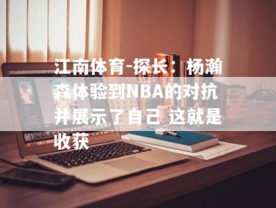 江南体育-探长：杨瀚森体验到NBA的对抗并展示了自己 这就是收获