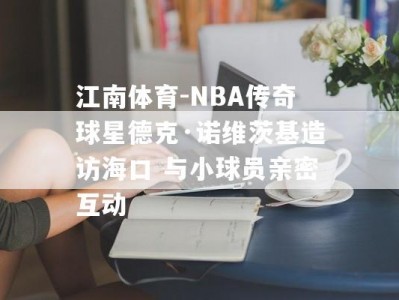 江南体育-NBA传奇球星德克·诺维茨基造访海口 与小球员亲密互动