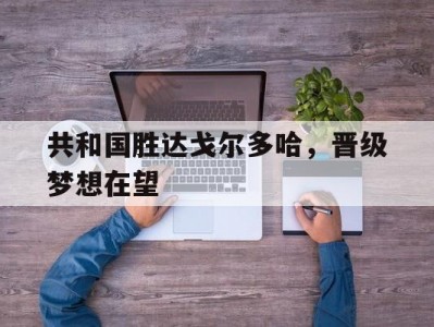 江南体育-共和国胜达戈尔多哈，晋级梦想在望