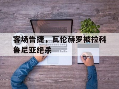 江南体育-客场告捷，瓦伦赫罗被拉科鲁尼亚绝杀