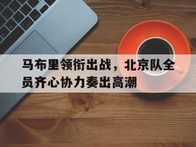 江南体育-马布里领衔出战，北京队全员齐心协力奏出高潮