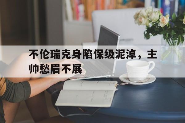 不伦瑞克身陷保级泥淖，主帅愁眉不展