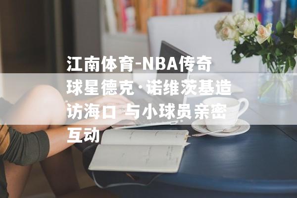 江南体育-NBA传奇球星德克·诺维茨基造访海口 与小球员亲密互动